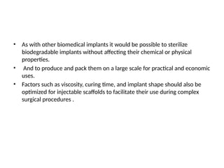 • As with other biomedical implants it would be possible to sterilize
biodegradable implants without affecting their chemical or physical
properties.
• And to produce and pack them on a large scale for practical and economic
uses.
• Factors such as viscosity, curing time, and implant shape should also be
optimized for injectable scaffolds to facilitate their use during complex
surgical procedures .
 