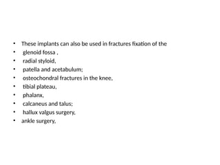 • These implants can also be used in fractures fixation of the
• glenoid fossa ,
• radial styloid,
• patella and acetabulum;
• osteochondral fractures in the knee,
• tibial plateau,
• phalanx,
• calcaneus and talus;
• hallux valgus surgery,
• ankle surgery,
 