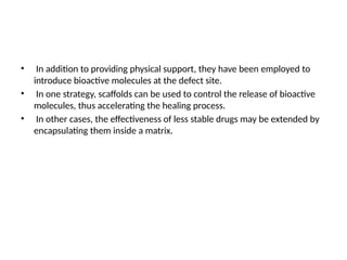 • In addition to providing physical support, they have been employed to
introduce bioactive molecules at the defect site.
• In one strategy, scaffolds can be used to control the release of bioactive
molecules, thus accelerating the healing process.
• In other cases, the effectiveness of less stable drugs may be extended by
encapsulating them inside a matrix.
 