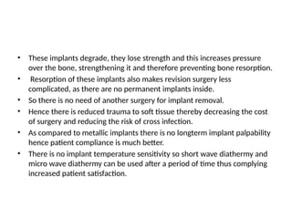 • These implants degrade, they lose strength and this increases pressure
over the bone, strengthening it and therefore preventing bone resorption.
• Resorption of these implants also makes revision surgery less
complicated, as there are no permanent implants inside.
• So there is no need of another surgery for implant removal.
• Hence there is reduced trauma to soft tissue thereby decreasing the cost
of surgery and reducing the risk of cross infection.
• As compared to metallic implants there is no longterm implant palpability
hence patient compliance is much better.
• There is no implant temperature sensitivity so short wave diathermy and
micro wave diathermy can be used after a period of time thus complying
increased patient satisfaction.
 