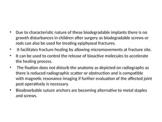 • Due to characteristic nature of these biodegradable implants there is no
growth disturbances in children after surgery as biodegradable screws or
rods can also be used for treating epiphyseal fractures.
• It facilitates fracture healing by allowing micromovements at fracture site.
• It can be used to control the release of bioactive molecules to accelerate
the healing process.
• The fixation does not disturb the anatomy as depicted on radiographs as
there is reduced radiographic scatter or obstruction and is compatible
with magnetic resonance imaging if further evaluation of the affected joint
post operatively is necessary.
• Bioabsorbable suture anchors are becoming alternative to metal staples
and screws.
 