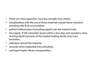 • These are more expensive, have less strength than metals.
• Complications with the use of these materials include tissue reactions
including mild fluid accumulation,
• painful erythematous fluctuating papule over the implant track,
• the papule, if left untreated, bursts within a few days and revealed a sinus
draining liquid remnants of the implant leading sterile sinus tract
formation,
• osteolysis around the implants,
• synovitis when implanted intra articularly,
• and hypertrophic fibrous encapsulation.
 