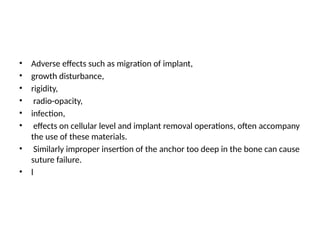 • Adverse effects such as migration of implant,
• growth disturbance,
• rigidity,
• radio-opacity,
• infection,
• effects on cellular level and implant removal operations, often accompany
the use of these materials.
• Similarly improper insertion of the anchor too deep in the bone can cause
suture failure.
• l
 