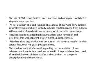 • The use of PGA is now limited, since materials and copolymers with better
degradation properties.
• As per Bostman et al and Tuompo et al, a total of 2037 and 1879 patients
respectively were included in study, adverse reaction ranged from 2.8% to
60%in a series of paediatric fractures and wrist fractures respectively.
• Tissue reactions included fluid accumulation, sinus formation and
osteolysis that was apparent 2 to 17 months postoperatively.
• PLLA has a low degradation rate because of this, adverse reaction tend to
appear late, even 4-5 years postoperatively.
• This renders many studies weak regarding the presentation of true
adverse reaction rate in procedures where PLLA implants have been used,
since the follow-up of these studies is shorter than the complete
absorption time of the material.
 
