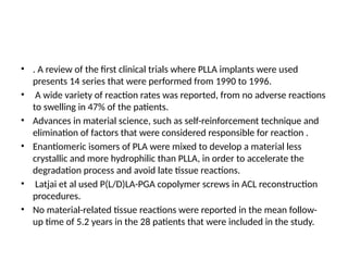 • . A review of the first clinical trials where PLLA implants were used
presents 14 series that were performed from 1990 to 1996.
• A wide variety of reaction rates was reported, from no adverse reactions
to swelling in 47% of the patients.
• Advances in material science, such as self-reinforcement technique and
elimination of factors that were considered responsible for reaction .
• Enantiomeric isomers of PLA were mixed to develop a material less
crystallic and more hydrophilic than PLLA, in order to accelerate the
degradation process and avoid late tissue reactions.
• Latjai et al used P(L/D)LA-PGA copolymer screws in ACL reconstruction
procedures.
• No material-related tissue reactions were reported in the mean follow-
up time of 5.2 years in the 28 patients that were included in the study.
 