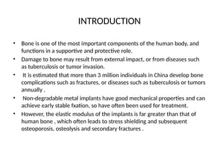 INTRODUCTION
• Bone is one of the most important components of the human body, and
functions in a supportive and protective role.
• Damage to bone may result from external impact, or from diseases such
as tuberculosis or tumor invasion.
• It is estimated that more than 3 million individuals in China develop bone
complications such as fractures, or diseases such as tuberculosis or tumors
annually .
• Non-degradable metal implants have good mechanical properties and can
achieve early stable fxation, so have often been used for treatment.
• However, the elastic modulus of the implants is far greater than that of
human bone , which often leads to stress shielding and subsequent
osteoporosis, osteolysis and secondary fractures .
 