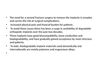 • The need for a second fracture surgery to remove the implants is complex
and carries the risk of surgical complications,
• increased physical pain and fnancial burden for patients .
• To avoid these issues there has been a surge in availability of degradable
orthopedic implants over the past two decades.
• These implants have good biocompatibility, bone conduction and
biodegradability, and have gradually gained acceptance by most clinicians
and patients.
• To date, biodegradable implant materials used domestically and
internationally are mainly polymers and magnesium alloys.
•
 