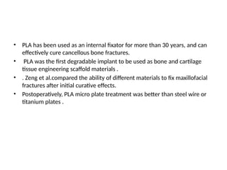 • PLA has been used as an internal fixator for more than 30 years, and can
effectively cure cancellous bone fractures.
• PLA was the first degradable implant to be used as bone and cartilage
tissue engineering scaffold materials .
• . Zeng et al.compared the ability of different materials to fix maxillofacial
fractures after initial curative effects.
• Postoperatively, PLA micro plate treatment was better than steel wire or
titanium plates .
 