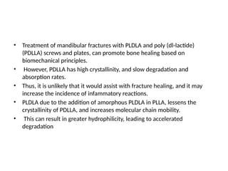 • Treatment of mandibular fractures with PLDLA and poly (dl-lactide)
(PDLLA) screws and plates, can promote bone healing based on
biomechanical principles.
• However, PDLLA has high crystallinity, and slow degradation and
absorption rates.
• Thus, it is unlikely that it would assist with fracture healing, and it may
increase the incidence of infammatory reactions.
• PLDLA due to the addition of amorphous PLDLA in PLLA, lessens the
crystallinity of PDLLA, and increases molecular chain mobility.
• This can result in greater hydrophilicity, leading to accelerated
degradation
 