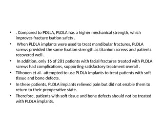 • . Compared to PDLLA, PLDLA has a higher mechanical strength, which
improves fracture fxation safety .
• When PLDLA implants were used to treat mandibular fractures, PLDLA
screws provided the same fixation strength as titanium screws and patients
recovered well .
• In addition, only 16 of 281 patients with facial fractures treated with PLDLA
screws had complications, supporting satisfactory treatment overall .
• Tiihonen et al. attempted to use PLDLA implants to treat patients with soft
tissue and bone defects.
• In these patients, PLDLA implants relieved pain but did not enable them to
return to their preoperative state.
• Therefore, patients with soft tissue and bone defects should not be treated
with PLDLA implants.
 