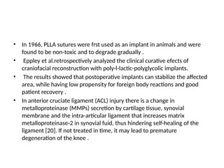 • In 1966, PLLA sutures were frst used as an implant in animals and were
found to be non-toxic and to degrade gradually .
• Eppley et al.retrospectively analyzed the clinical curative efects of
craniofacial reconstruction with poly-l-lactic-polyglycolic implants.
• The results showed that postoperative implants can stabilize the affected
area, while having low propensity for foreign body reactions and good
patient recovery .
• In anterior cruciate ligament (ACL) injury there is a change in
metalloproteinase (MMPs) secretion by cartilage tissue, synovial
membrane and the intra-articular ligament that increases matrix
metalloproteinase-2 in synovial fuid, thus hindering self-healing of the
ligament [20]. If not treated in time, it may lead to premature
degeneration of the knee .
 