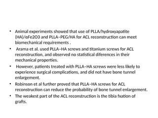 • Animal experiments showed that use of PLLA/hydroxyapatite
(HA)/αFe2O3 and PLLA–PEG/HA for ACL reconstruction can meet
biomechanical requirements .
• Arama et al. used PLLA–HA screws and titanium screws for ACL
reconstruction, and observed no statistical diferences in their
mechanical properties.
• However, patients treated with PLLA–HA screws were less likely to
experience surgical complications, and did not have bone tunnel
enlargement.
• Robinson et al further proved that PLLA–HA screws for ACL
reconstruction can reduce the probability of bone tunnel enlargement.
• The weakest part of the ACL reconstruction is the tibia fxation of
grafts.
 