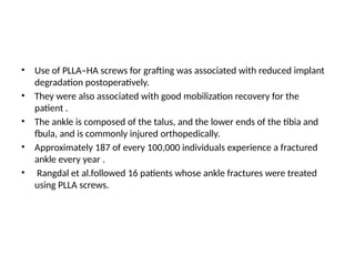 • Use of PLLA–HA screws for grafting was associated with reduced implant
degradation postoperatively.
• They were also associated with good mobilization recovery for the
patient .
• The ankle is composed of the talus, and the lower ends of the tibia and
fbula, and is commonly injured orthopedically.
• Approximately 187 of every 100,000 individuals experience a fractured
ankle every year .
• Rangdal et al.followed 16 patients whose ankle fractures were treated
using PLLA screws.
 