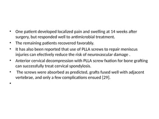 • One patient developed localized pain and swelling at 14 weeks after
surgery, but responded well to antimicrobial treatment.
• The remaining patients recovered favorably.
• It has also been reported that use of PLLA screws to repair meniscus
injuries can efectively reduce the risk of neurovascular damage .
• Anterior cervical decompression with PLLA screw fxation for bone grafting
can successfully treat cervical spondylosis.
• The screws were absorbed as predicted, grafts fused well with adjacent
vertebrae, and only a few complications ensued [29].
•
 