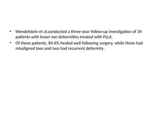 • Wendelstein et al.conducted a three-year follow-up investigation of 34
patients with lesser toe deformities treated with PLLA.
• Of these patients, 84.6% healed well following surgery, while three had
misaligned toes and two had recurrent deformity .
 
