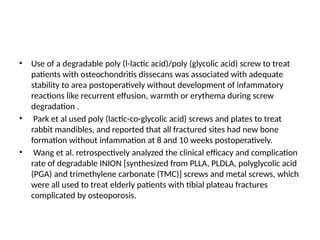 • Use of a degradable poly (l-lactic acid)/poly (glycolic acid) screw to treat
patients with osteochondritis dissecans was associated with adequate
stability to area postoperatively without development of infammatory
reactions like recurrent effusion, warmth or erythema during screw
degradation .
• Park et al used poly (lactic-co-glycolic acid) screws and plates to treat
rabbit mandibles, and reported that all fractured sites had new bone
formation without infammation at 8 and 10 weeks postoperatively.
• Wang et al. retrospectively analyzed the clinical efficacy and complication
rate of degradable INION [synthesized from PLLA, PLDLA, polyglycolic acid
(PGA) and trimethylene carbonate (TMC)] screws and metal screws, which
were all used to treat elderly patients with tibial plateau fractures
complicated by osteoporosis.
 