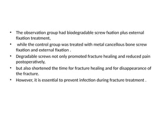 • The observation group had biodegradable screw fxation plus external
fixation treatment,
• while the control group was treated with metal cancellous bone screw
fixation and external fixation .
• Degradable screws not only promoted fracture healing and reduced pain
postoperatively,
• but also shortened the time for fracture healing and for disappearance of
the fracture.
• However, it is essential to prevent infection during fracture treatment .
 