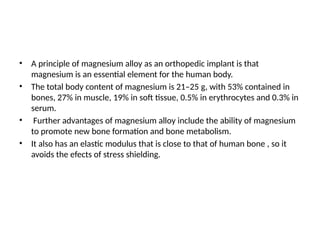 • A principle of magnesium alloy as an orthopedic implant is that
magnesium is an essential element for the human body.
• The total body content of magnesium is 21–25 g, with 53% contained in
bones, 27% in muscle, 19% in soft tissue, 0.5% in erythrocytes and 0.3% in
serum.
• Further advantages of magnesium alloy include the ability of magnesium
to promote new bone formation and bone metabolism.
• It also has an elastic modulus that is close to that of human bone , so it
avoids the efects of stress shielding.
 