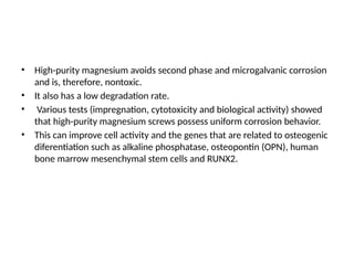 • High-purity magnesium avoids second phase and microgalvanic corrosion
and is, therefore, nontoxic.
• It also has a low degradation rate.
• Various tests (impregnation, cytotoxicity and biological activity) showed
that high-purity magnesium screws possess uniform corrosion behavior.
• This can improve cell activity and the genes that are related to osteogenic
diferentiation such as alkaline phosphatase, osteopontin (OPN), human
bone marrow mesenchymal stem cells and RUNX2.
 