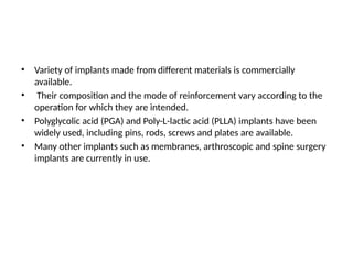 • Variety of implants made from different materials is commercially
available.
• Their composition and the mode of reinforcement vary according to the
operation for which they are intended.
• Polyglycolic acid (PGA) and Poly-L-lactic acid (PLLA) implants have been
widely used, including pins, rods, screws and plates are available.
• Many other implants such as membranes, arthroscopic and spine surgery
implants are currently in use.
 
