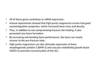 • All of these genes contribute to mRNA expression .
• Animal experiments showed that high-purity magnesium screws had good
osseointegration properties, which increased bone mass and density.
• Thus, in addition to not compromising fracture site healing, it also
promoted new bone formation .
• By increasing anti-bending bone performance, the bone can nearly
recover to the pre-fracture state .
• High purity magnesium can also stimulate expression of bone
morphogenetic protein-2 (BMP-2) and vascular endothelial growth factor
(VEGF) to promote reconstruction of the ACL .
 