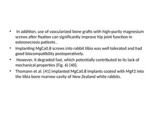 • In addition, use of vascularized bone grafts with high-purity magnesium
screws after fixation can significantly improve hip joint function in
osteonecrosis patients .
• Implanting MgCa0.8 screws into rabbit tibia was well tolerated and had
good biocompatibility postoperatively.
• However, it degraded fast, which potentially contributed to its lack of
mechanical properties (Fig. 6) [40].
• Thomann et al. [41] implanted MgCa0.8 implants coated with MgF2 into
the tibia bone marrow cavity of New Zealand white rabbits.
 