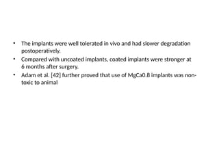 • The implants were well tolerated in vivo and had slower degradation
postoperatively.
• Compared with uncoated implants, coated implants were stronger at
6 months after surgery.
• Adam et al. [42] further proved that use of MgCa0.8 implants was non-
toxic to animal
 