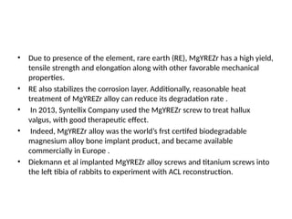 • Due to presence of the element, rare earth (RE), MgYREZr has a high yield,
tensile strength and elongation along with other favorable mechanical
properties.
• RE also stabilizes the corrosion layer. Additionally, reasonable heat
treatment of MgYREZr alloy can reduce its degradation rate .
• In 2013, Syntellix Company used the MgYREZr screw to treat hallux
valgus, with good therapeutic effect.
• Indeed, MgYREZr alloy was the world’s frst certifed biodegradable
magnesium alloy bone implant product, and became available
commercially in Europe .
• Diekmann et al implanted MgYREZr alloy screws and titanium screws into
the left tibia of rabbits to experiment with ACL reconstruction.
 