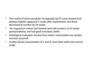 • The results of micro-computer tomography (µCT) scans showed that
obvious bubbles appeared 4 weeks after implantation, but these
decreased in number by 24 weeks.
• All magnesium screws had bonded well with tendons at 24 weeks
postoperatively, and had good synostosis ability .
• Histological evaluation showed that neither infammation nor tendon
necrosis occurred.
• Further, blood concentration of Y and Zr were both within the normal
range.
 
