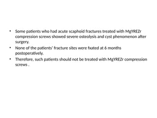 • Some patients who had acute scaphoid fractures treated with MgYREZr
compression screws showed severe osteolysis and cyst phenomenon after
surgery.
• None of the patients’ fracture sites were fxated at 6 months
postoperatively.
• Therefore, such patients should not be treated with MgYREZr compression
screws .
 