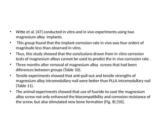 • Witte et al. [47] conducted in vitro and in vivo experiments using two
magnesium alloy implants.
• This group found that the implant corrosion rate in vivo was four orders of
magnitude less than observed in vitro.
• Thus, this study showed that the conclusions drawn from in vitro corrosion
tests of magnesium alloys cannot be used to predict the in vivo corrosion rate .
• Three months after removal of magnesium alloy screws that had been
diferences between groups (Table 10).
• Tensile experiments showed that anti-pull-out and tensile strengths of
magnesium alloy intramedullary nail were better than PLLA intramedullary nail
(Table 11).
• The animal experiments showed that use of fuoride to coat the magnesium
alloy screw not only enhanced the biocompatibility and corrosion resistance of
the screw, but also stimulated new bone formation (Fig. 8) [50].
 