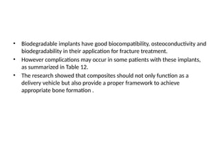 • Biodegradable implants have good biocompatibility, osteoconductivity and
biodegradability in their application for fracture treatment.
• However complications may occur in some patients with these implants,
as summarized in Table 12.
• The research showed that composites should not only function as a
delivery vehicle but also provide a proper framework to achieve
appropriate bone formation .
 