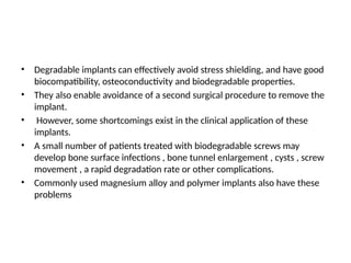 • Degradable implants can effectively avoid stress shielding, and have good
biocompatibility, osteoconductivity and biodegradable properties.
• They also enable avoidance of a second surgical procedure to remove the
implant.
• However, some shortcomings exist in the clinical application of these
implants.
• A small number of patients treated with biodegradable screws may
develop bone surface infections , bone tunnel enlargement , cysts , screw
movement , a rapid degradation rate or other complications.
• Commonly used magnesium alloy and polymer implants also have these
problems
 