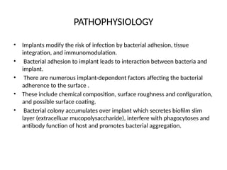PATHOPHYSIOLOGY
• Implants modify the risk of infection by bacterial adhesion, tissue
integration, and immunomodulation.
• Bacterial adhesion to implant leads to interaction between bacteria and
implant.
• There are numerous implant-dependent factors affecting the bacterial
adherence to the surface .
• These include chemical composition, surface roughness and configuration,
and possible surface coating.
• Bacterial colony accumulates over implant which secretes biofilm slim
layer (extracelluar mucopolysaccharide), interfere with phagocytoses and
antibody function of host and promotes bacterial aggregation.
 