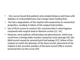 • . One survey found that patients who smoked tobacco and those with
diabetes or immunodefciency had a longer bone healing time.
• Too fast a degradation of the implant will compromise its mechanical
properties, resulting in failure of the surgical intervention.
• Use of PLLA screws to conduct ACL reconstruction is advantageous
compared with surgical steel or titanium screws [11, 14].
• However, some patients will develop cyst phenomenon, which may
result from a foreign body reaction caused by screw damage [18, 26],
tibial tunnel caused by synovial joint fuid leakage [57], failure of the
implant to match the diameter of the bone tunnel, placement of the
implant in the eccentric position of the bone tunnel [58] or uneven
torsional force on the screw [59].
 