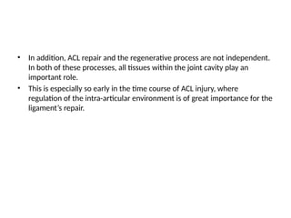 • In addition, ACL repair and the regenerative process are not independent.
In both of these processes, all tissues within the joint cavity play an
important role.
• This is especially so early in the time course of ACL injury, where
regulation of the intra-articular environment is of great importance for the
ligament’s repair.
 