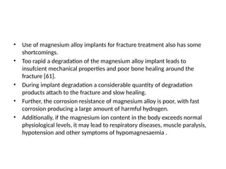 • Use of magnesium alloy implants for fracture treatment also has some
shortcomings.
• Too rapid a degradation of the magnesium alloy implant leads to
insufcient mechanical properties and poor bone healing around the
fracture [61].
• During implant degradation a considerable quantity of degradation
products attach to the fracture and slow healing.
• Further, the corrosion resistance of magnesium alloy is poor, with fast
corrosion producing a large amount of harmful hydrogen.
• Additionally, if the magnesium ion content in the body exceeds normal
physiological levels, it may lead to respiratory diseases, muscle paralysis,
hypotension and other symptoms of hypomagnesaemia .
 