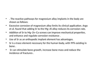 • . The reactive pathways for magnesium alloy implants in the body are
shown as follows:
• Excessive corrosion of magnesium alloy limits its clinical application. Argo
et al. found that adding Sr to the Mg–Al alloy reduces its corrosion rate.
• Addition of Sr to Mg–Zn–Ca screws can improve mechanical properties,
and enhance and regulate corrosion resistance .
• Use of Sr as an orthopedic implant element has advantages.
• Sr is a trace element necessary for the human body, with 99% existing in
bone .
• Sr can stimulate bone growth, increase bone mass and reduce the
incidence of fractures .
 