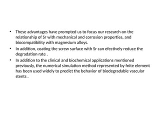 • These advantages have prompted us to focus our research on the
relationship of Sr with mechanical and corrosion properties, and
biocompatibility with magnesium alloys.
• In addition, coating the screw surface with Sr can efectively reduce the
degradation rate .
• In addition to the clinical and biochemical applications mentioned
previously, the numerical simulation method represented by fnite element
has been used widely to predict the behavior of biodegradable vascular
stents .
 