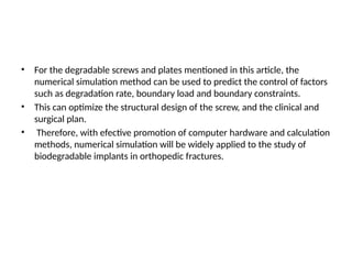 • For the degradable screws and plates mentioned in this article, the
numerical simulation method can be used to predict the control of factors
such as degradation rate, boundary load and boundary constraints.
• This can optimize the structural design of the screw, and the clinical and
surgical plan.
• Therefore, with efective promotion of computer hardware and calculation
methods, numerical simulation will be widely applied to the study of
biodegradable implants in orthopedic fractures.
 