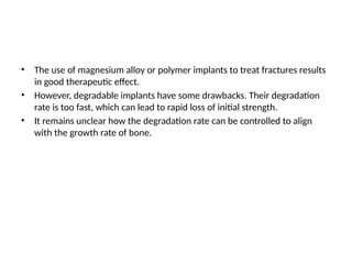 • The use of magnesium alloy or polymer implants to treat fractures results
in good therapeutic effect.
• However, degradable implants have some drawbacks. Their degradation
rate is too fast, which can lead to rapid loss of initial strength.
• It remains unclear how the degradation rate can be controlled to align
with the growth rate of bone.
 