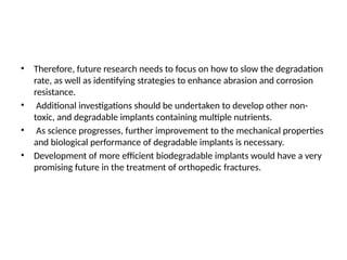 • Therefore, future research needs to focus on how to slow the degradation
rate, as well as identifying strategies to enhance abrasion and corrosion
resistance.
• Additional investigations should be undertaken to develop other non-
toxic, and degradable implants containing multiple nutrients.
• As science progresses, further improvement to the mechanical properties
and biological performance of degradable implants is necessary.
• Development of more efficient biodegradable implants would have a very
promising future in the treatment of orthopedic fractures.
 