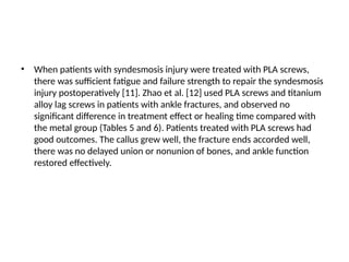 • When patients with syndesmosis injury were treated with PLA screws,
there was sufficient fatigue and failure strength to repair the syndesmosis
injury postoperatively [11]. Zhao et al. [12] used PLA screws and titanium
alloy lag screws in patients with ankle fractures, and observed no
significant difference in treatment effect or healing time compared with
the metal group (Tables 5 and 6). Patients treated with PLA screws had
good outcomes. The callus grew well, the fracture ends accorded well,
there was no delayed union or nonunion of bones, and ankle function
restored effectively.
 