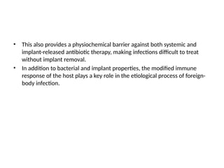 • This also provides a physiochemical barrier against both systemic and
implant-released antibiotic therapy, making infections difficult to treat
without implant removal.
• In addition to bacterial and implant properties, the modified immune
response of the host plays a key role in the etiological process of foreign-
body infection.
 