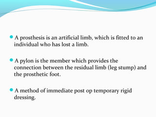 A prosthesis is an artificial limb, which is fitted to an
individual who has lost a limb.
A pylon is the member which provides the
connection between the residual limb (leg stump) and
the prosthetic foot.
A method of immediate post op temporary rigid
dressing.
 