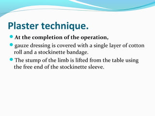Plaster technique.
At the completion of the operation,
gauze dressing is covered with a single layer of cotton
roll and a stockinette bandage.
The stump of the limb is lifted from the table using
the free end of the stockinette sleeve.
 