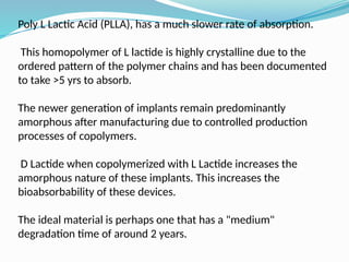 Poly L Lactic Acid (PLLA), has a much slower rate of absorption.
This homopolymer of L lactide is highly crystalline due to the
ordered pattern of the polymer chains and has been documented
to take >5 yrs to absorb.
The newer generation of implants remain predominantly
amorphous after manufacturing due to controlled production
processes of copolymers.
D Lactide when copolymerized with L Lactide increases the
amorphous nature of these implants. This increases the
bioabsorbability of these devices.
The ideal material is perhaps one that has a "medium"
degradation time of around 2 years.
 
