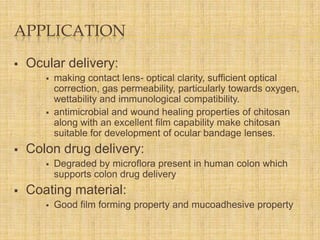 APPLICATION


Ocular delivery:






Colon drug delivery:




making contact lens- optical clarity, sufficient optical
correction, gas permeability, particularly towards oxygen,
wettability and immunological compatibility.
antimicrobial and wound healing properties of chitosan
along with an excellent film capability make chitosan
suitable for development of ocular bandage lenses.
Degraded by microflora present in human colon which
supports colon drug delivery

Coating material:


Good film forming property and mucoadhesive property

 