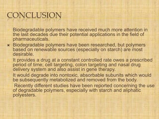 CONCLUSION









Biodegradable polymers have received much more attention in
the last decades due their potential applications in the field of
pharmaceuticals.
Biodegradable polymers have been researched, but polymers
based on renewable sources (especially on starch) are most
desirable.
It provides a drug at a constant controlled rate owes a prescribed
period of time; cell targeting, colon targeting and nasal drug
delivery system and also assist in gene therapy.
It would degrade into nontoxic, absorbable subunits which would
be subsequently metabolized and removed from the body.
Recently different studies have been reported concerning the use
of degradable polymers, especially with starch and aliphatic
polyesters.

 