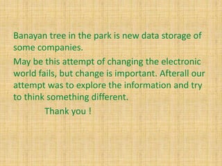 Banayan tree in the park is new data storage of
some companies.
May be this attempt of changing the electronic
world fails, but change is important. Afterall our
attempt was to explore the information and try
to think something different.
Thank you !
 
